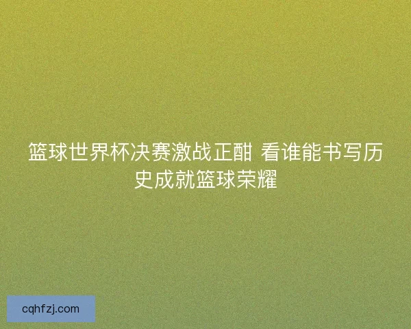 篮球世界杯决赛激战正酣 看谁能书写历史成就篮球荣耀