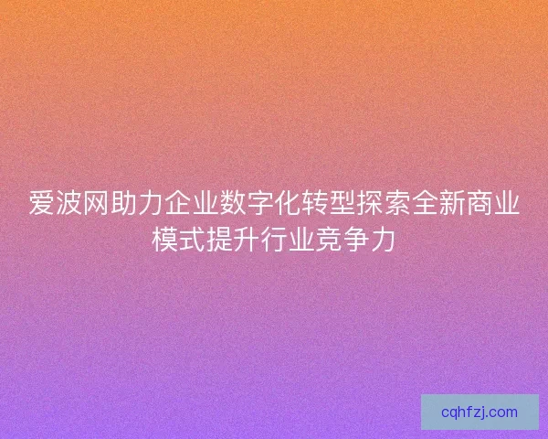 爱波网助力企业数字化转型探索全新商业模式提升行业竞争力