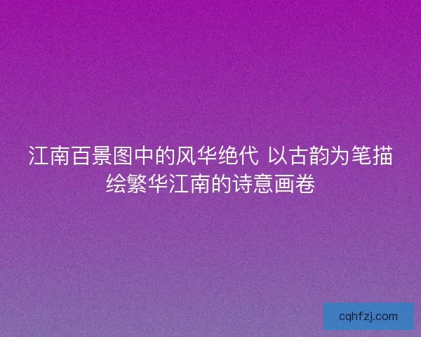 江南百景图中的风华绝代 以古韵为笔描绘繁华江南的诗意画卷