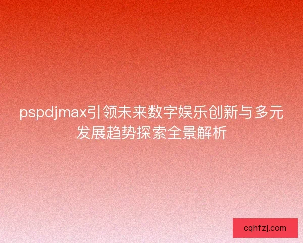 pspdjmax引领未来数字娱乐创新与多元发展趋势探索全景解析