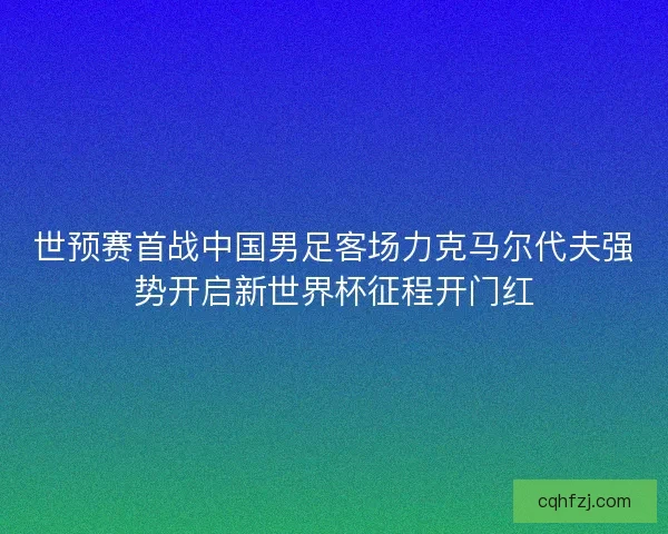 世预赛首战中国男足客场力克马尔代夫强势开启新世界杯征程开门红