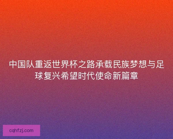中国队重返世界杯之路承载民族梦想与足球复兴希望时代使命新篇章