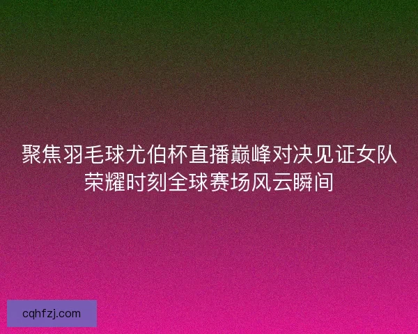 聚焦羽毛球尤伯杯直播巅峰对决见证女队荣耀时刻全球赛场风云瞬间