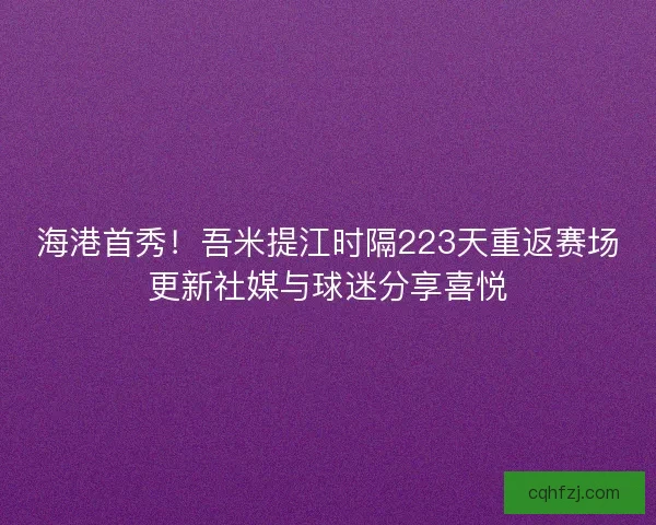海港首秀！吾米提江时隔223天重返赛场更新社媒与球迷分享喜悦