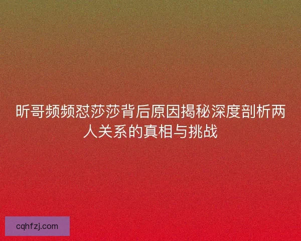 昕哥频频怼莎莎背后原因揭秘深度剖析两人关系的真相与挑战