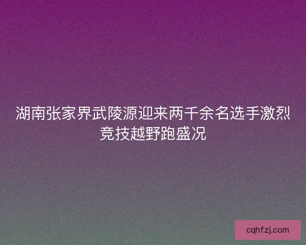 湖南张家界武陵源迎来两千余名选手激烈竞技越野跑盛况
