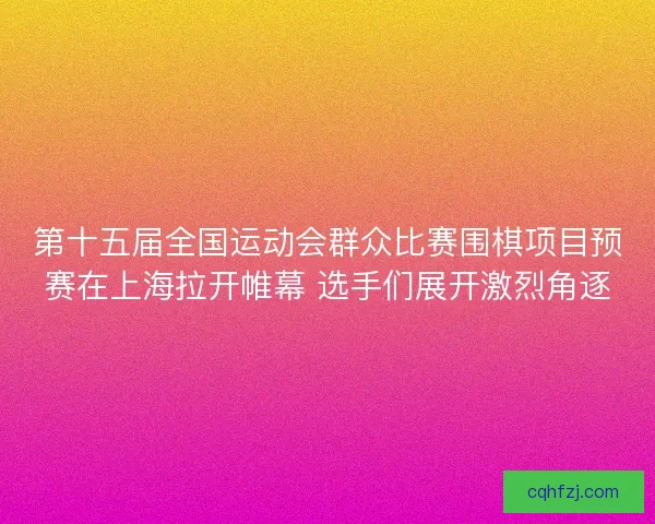 第十五届全国运动会群众比赛围棋项目预赛在上海拉开帷幕 选手们展开激烈角逐