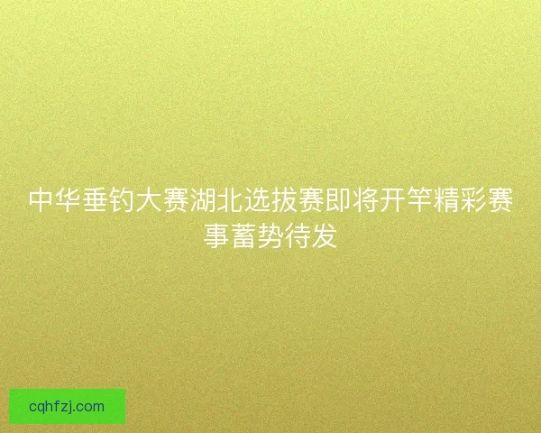 中华垂钓大赛湖北选拔赛即将开竿精彩赛事蓄势待发