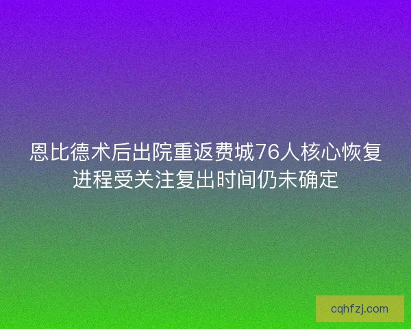 恩比德术后出院重返费城76人核心恢复进程受关注复出时间仍未确定