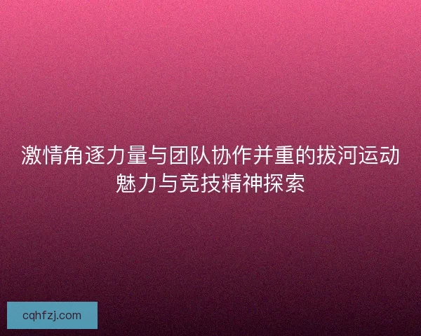 激情角逐力量与团队协作并重的拔河运动魅力与竞技精神探索