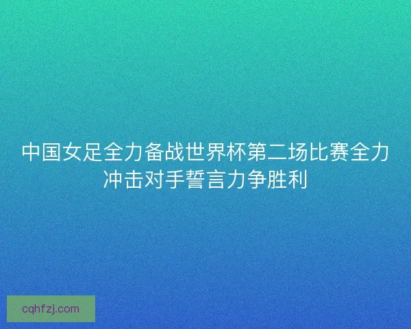 中国女足全力备战世界杯第二场比赛全力冲击对手誓言力争胜利