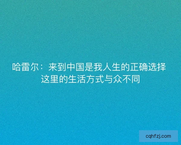 哈雷尔：来到中国是我人生的正确选择 这里的生活方式与众不同